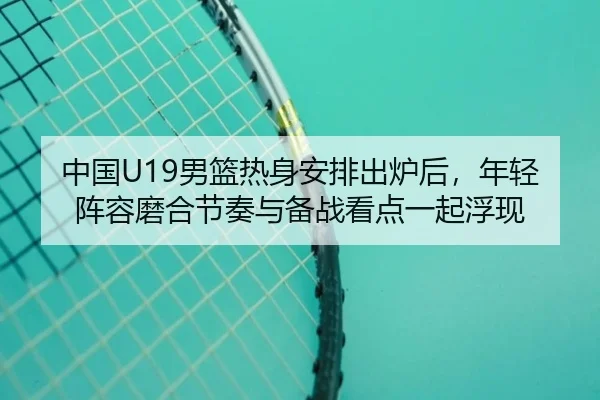 中国U19男篮热身安排出炉后，年轻阵容磨合节奏与备战看点一起浮现