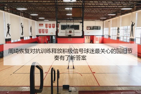 周琦恢复对抗训练释放积极信号球迷最关心的回归节奏有了新答案